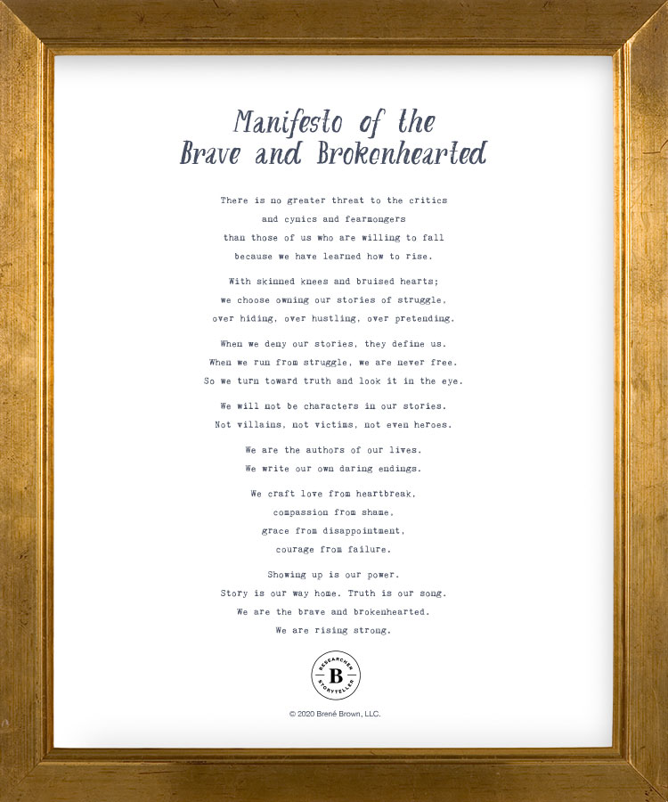 There is no greater threat to the critics and cynics and fearmongers than those of us who are willing to fall because we have learned how to rise. With skinned knees and bruised hearts; we choose owning our stories of struggle, over hiding, over hustling, over pretending. When we deny our stories, they define us. When we run from struggle, we are never free. So we turn toward truth and look it in the eye. We will not be characters in our stories. Not villains, not victims, not even heroes. We are the authors of our lives. We write our own daring endings. We craft love from heartbreak, compassion from shame, grace from disappointment, courage from failure. Showing up is our power. Story is our way home. Truth is our song. We are the brave and brokenhearted. We are rising strong.