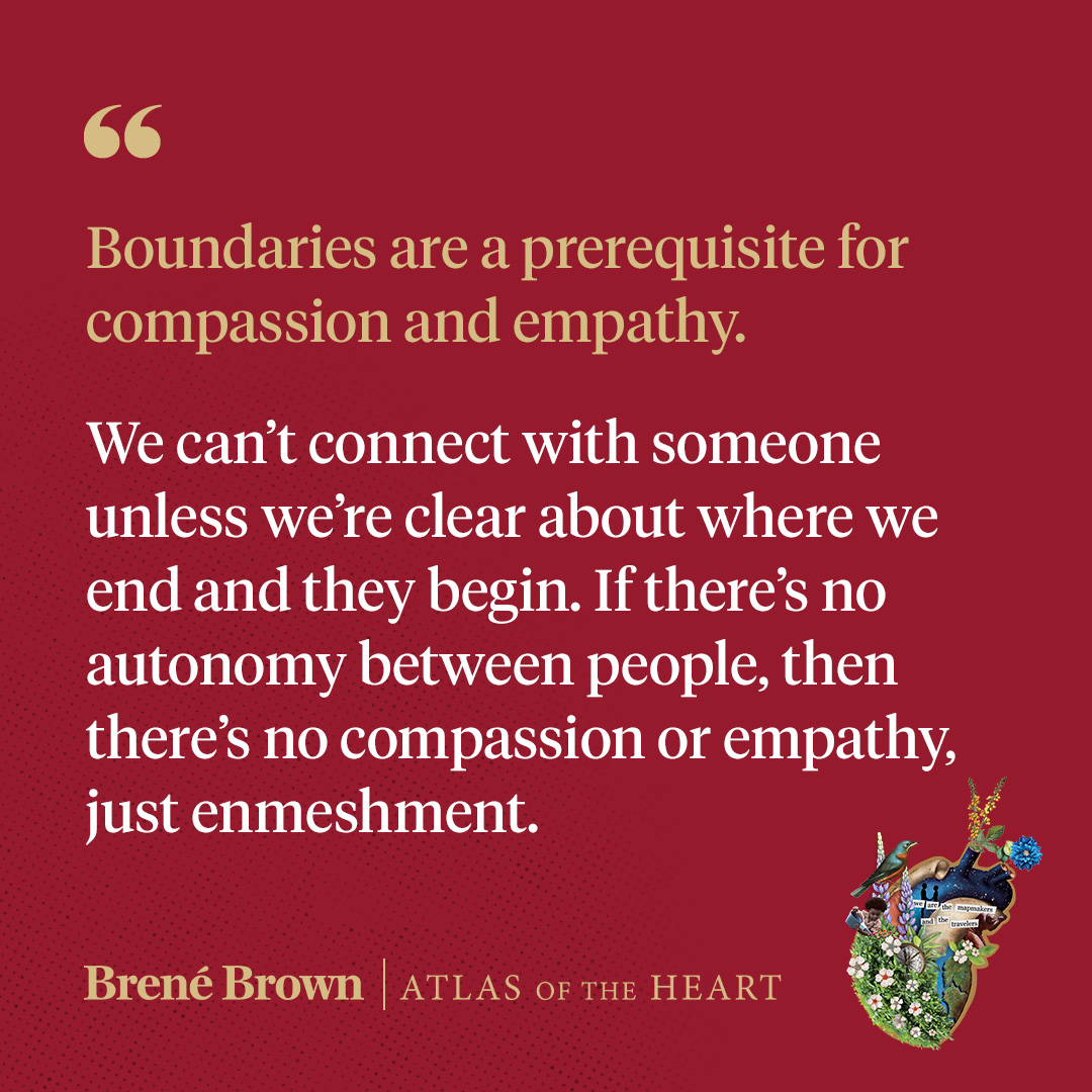 A quote from Atlas of the Heart by Brené Brown: Boundaries are a prerequisite for compassion and empathy. We can’t connect with someone unless we’re clear about where we end and they begin. If there’s no autonomy between people, then there’s no compassion or empathy, just enmeshment.